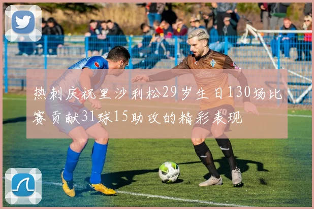 热刺庆祝里沙利松29岁生日130场比赛贡献31球15助攻的精彩表现