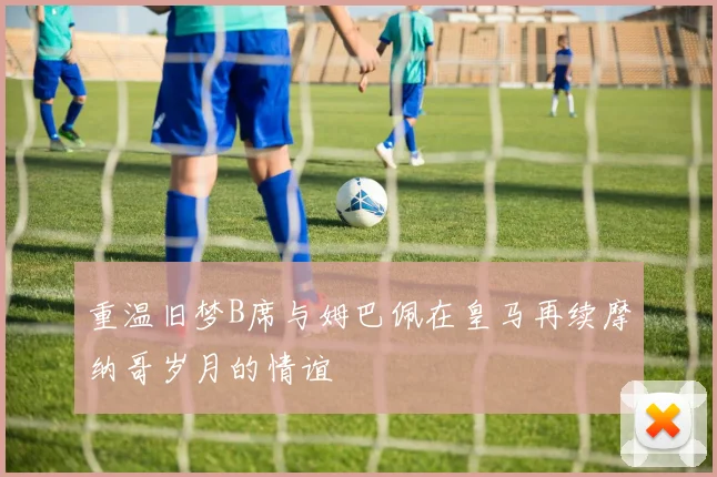 重温旧梦B席与姆巴佩在皇马再续摩纳哥岁月的情谊