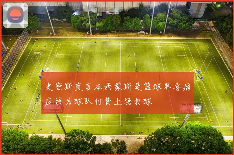 史密斯直言本西蒙斯是篮球界毒瘤应该为球队付费上场打球