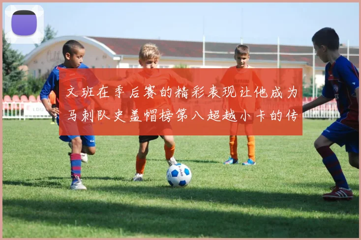 文班在季后赛的精彩表现让他成为马刺队史盖帽榜第八超越小卡的传奇之路