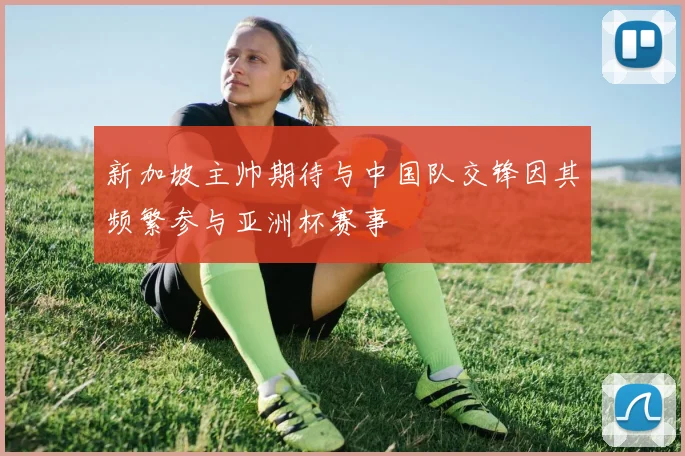 新加坡主帅期待与中国队交锋因其频繁参与亚洲杯赛事