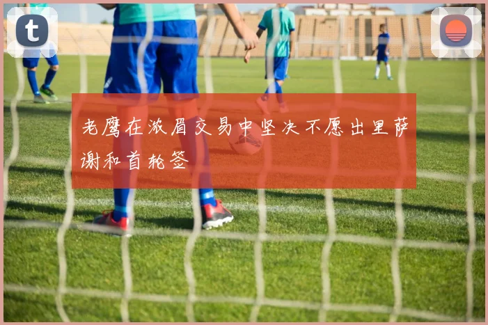 老鹰在浓眉交易中坚决不愿出里萨谢和首轮签