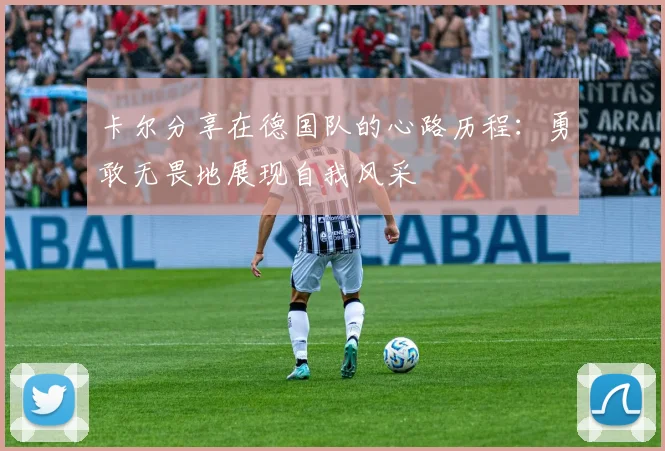 卡尔分享在德国队的心路历程：勇敢无畏地展现自我风采