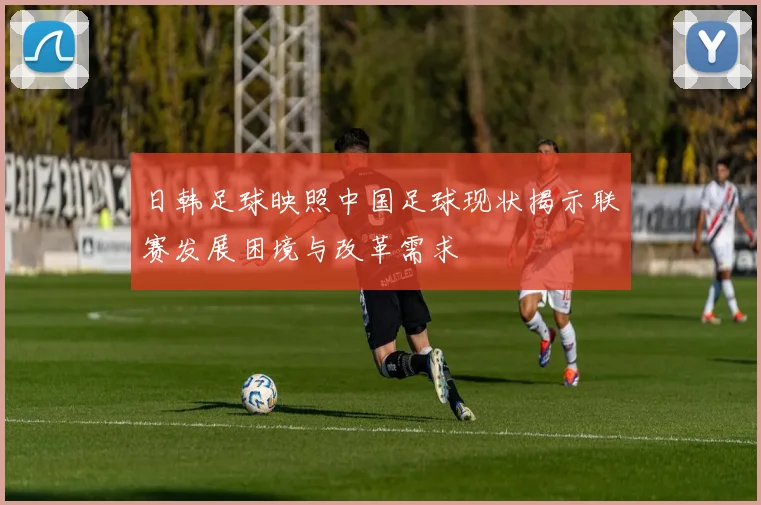 日韩足球映照中国足球现状揭示联赛发展困境与改革需求
