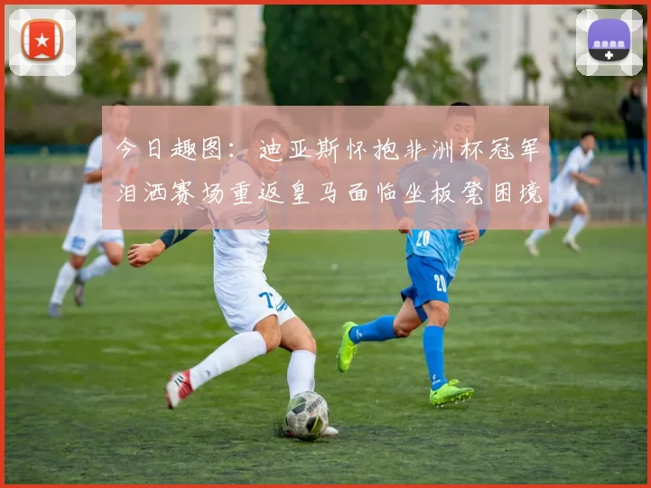 今日趣图：迪亚斯怀抱非洲杯冠军泪洒赛场重返皇马面临坐板凳困境