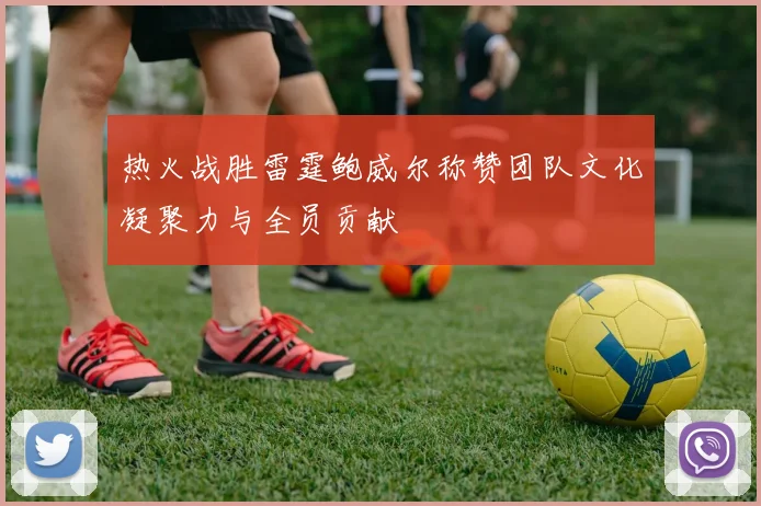 热火战胜雷霆鲍威尔称赞团队文化凝聚力与全员贡献