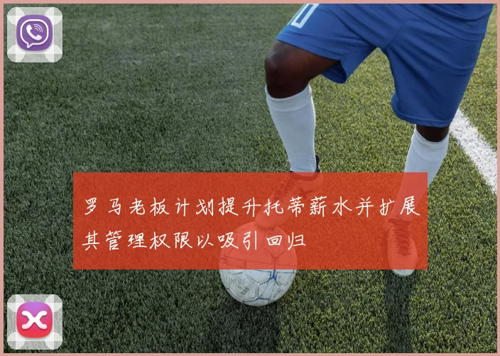 罗马老板计划提升托蒂薪水并扩展其管理权限以吸引回归