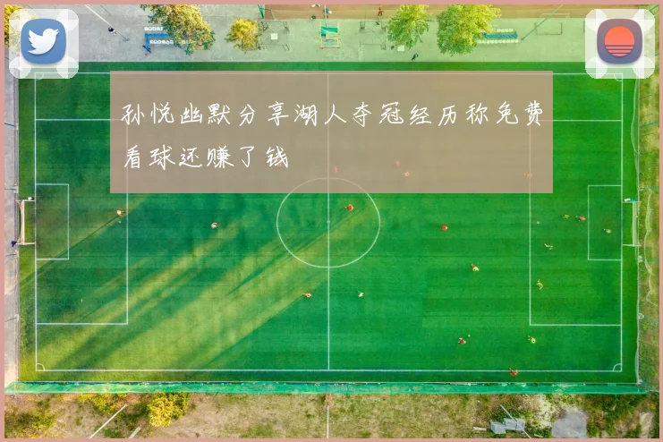 孙悦幽默分享湖人夺冠经历称免费看球还赚了钱