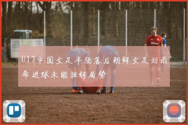 U17中国女足半场落后朝鲜女足刘雨希进球未能扭转局势