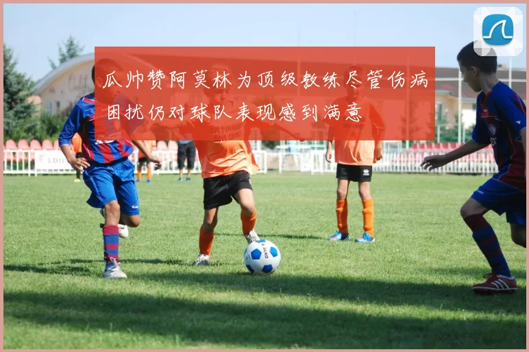 瓜帅赞阿莫林为顶级教练尽管伤病困扰仍对球队表现感到满意
