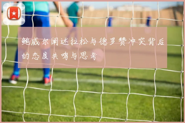 鲍威尔阐述拉松与德罗赞冲突背后的态度共鸣与思考