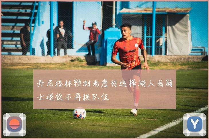 丹尼格林预测老詹将选择湖人或骑士退役不再换队伍