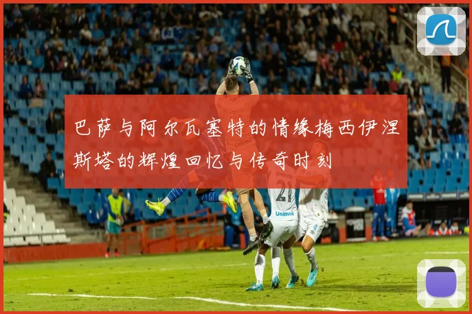 巴萨与阿尔瓦塞特的情缘梅西伊涅斯塔的辉煌回忆与传奇时刻
