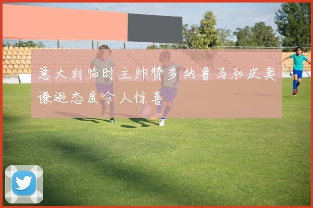 意大利临时主帅赞多纳鲁马和皮奥谦逊态度令人惊喜