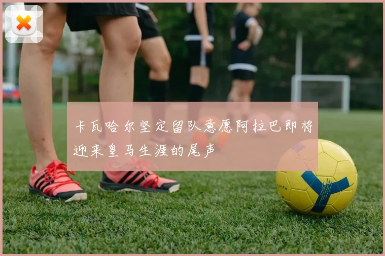 卡瓦哈尔坚定留队意愿阿拉巴即将迎来皇马生涯的尾声