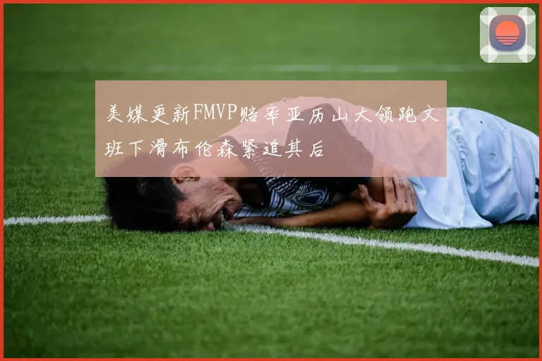 美媒更新FMVP赔率亚历山大领跑文班下滑布伦森紧追其后
