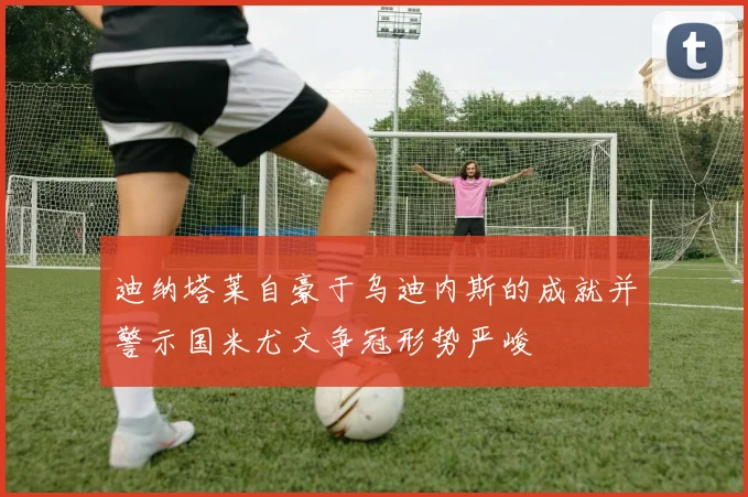 迪纳塔莱自豪于乌迪内斯的成就并警示国米尤文争冠形势严峻