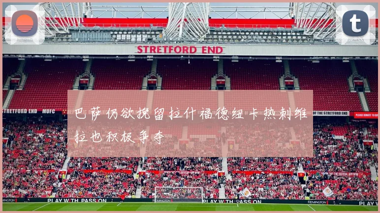 巴萨仍欲挽留拉什福德纽卡热刺维拉也积极争夺