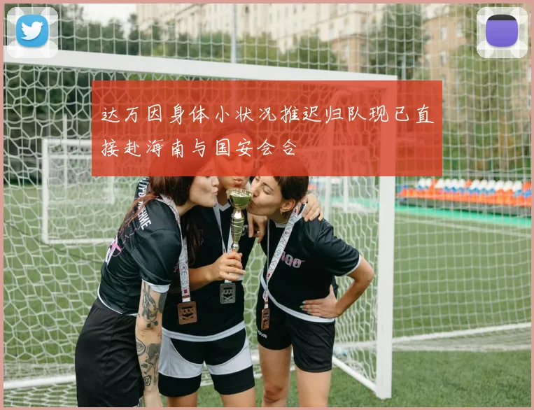 达万因身体小状况推迟归队现已直接赴海南与国安会合