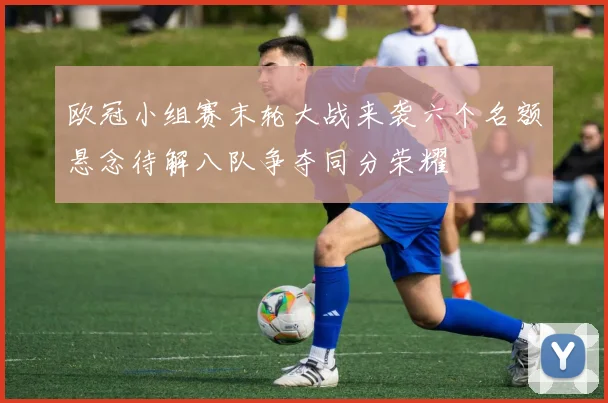 欧冠小组赛末轮大战来袭六个名额悬念待解八队争夺同分荣耀