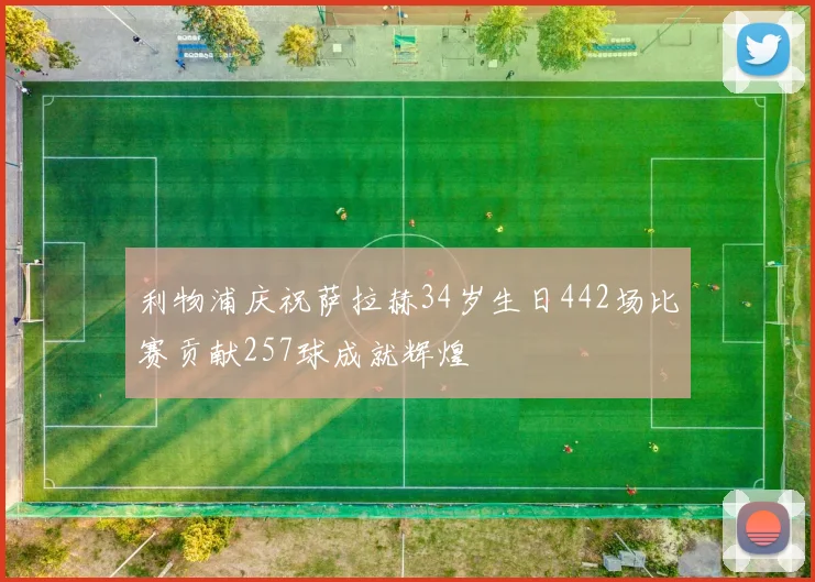 利物浦庆祝萨拉赫34岁生日442场比赛贡献257球成就辉煌
