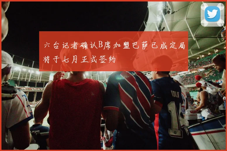 六台记者确认B席加盟巴萨已成定局将于七月正式签约