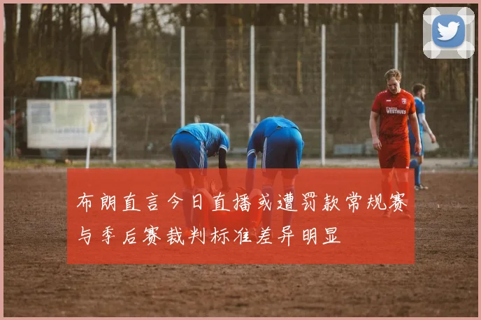 布朗直言今日直播或遭罚款常规赛与季后赛裁判标准差异明显