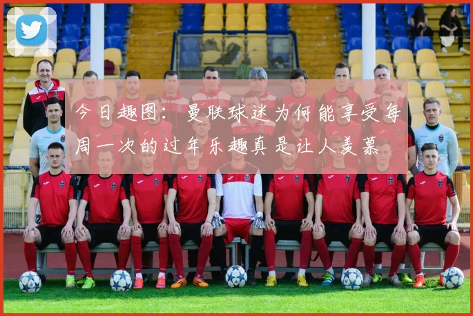 今日趣图：曼联球迷为何能享受每周一次的过年乐趣真是让人羡慕