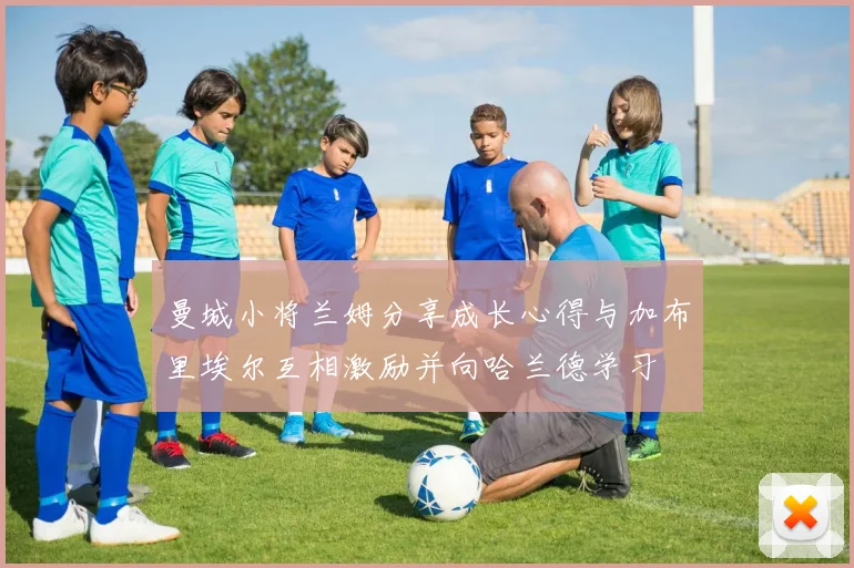 曼城小将兰姆分享成长心得与加布里埃尔互相激励并向哈兰德学习